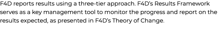 F4D reports results using a three tier approach. F4D’s Results Framework serves as a key management tool to monitor t...