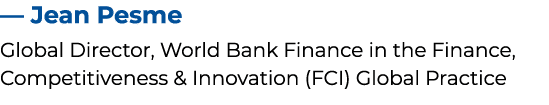 — Jean Pesme Global Director, World Bank Finance in the Finance, Competitiveness & Innovation (FCI) Global Practice