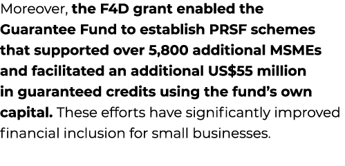 Moreover, the F4D grant enabled the Guarantee Fund to establish PRSF schemes that supported over 5,800 additional MSM...
