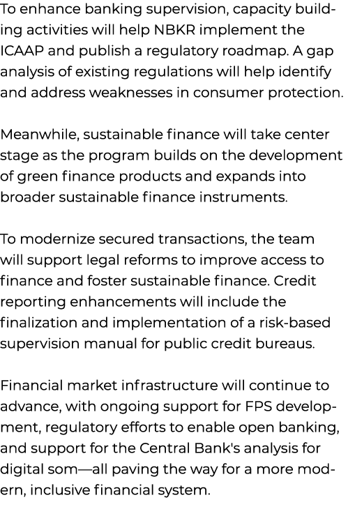 To enhance banking supervision, capacity building activities will help NBKR implement the ICAAP and publish a regulat...