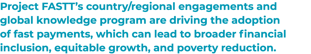 Project FASTT’s country/regional engagements and global knowledge program are driving the adoption of fast payments, ...